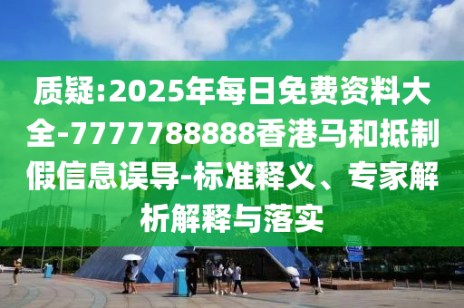 質(zhì)疑:2025年每日免費(fèi)資料大全-7777788888香港馬和抵制假信息誤導(dǎo)-標(biāo)準(zhǔn)釋義、專(zhuān)家解析解釋與落實(shí)