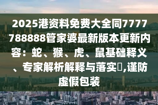 2025港資料免費(fèi)大全同7777788888管家婆最新版本更新內(nèi)容：蛇、猴、虎、鼠基礎(chǔ)釋義、專家解析解釋與落實(shí)?,謹(jǐn)防虛假包裝