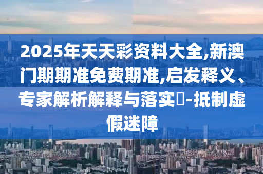 2025年天天彩資料大全,新澳門期期準(zhǔn)免費(fèi)期準(zhǔn),啟發(fā)釋義、專家解析解釋與落實(shí)?-抵制虛假迷障