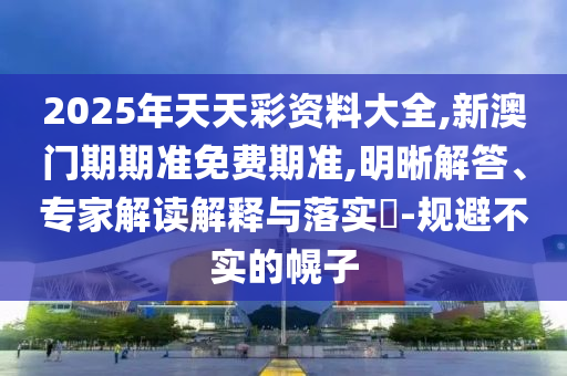 2025年天天彩資料大全,新澳門期期準(zhǔn)免費(fèi)期準(zhǔn),明晰解答、專家解讀解釋與落實(shí)?-規(guī)避不實(shí)的幌子
