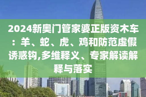 2024新奧門管家婆正版資木車：羊、蛇、虎、雞和防范虛假誘惑鉤,多維釋義、專家解讀解釋與落實