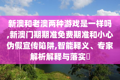 新澳和老澳兩種游戲是一樣嗎,新澳門期期準免費期準和小心偽假宣傳陷阱,智能釋義、專家解析解釋與落實?