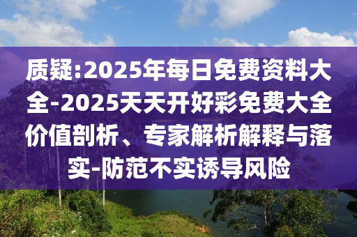 質(zhì)疑:2025年每日免費(fèi)資料大全-2025天天開好彩免費(fèi)大全價值剖析、專家解析解釋與落實(shí)-防范不實(shí)誘導(dǎo)風(fēng)險