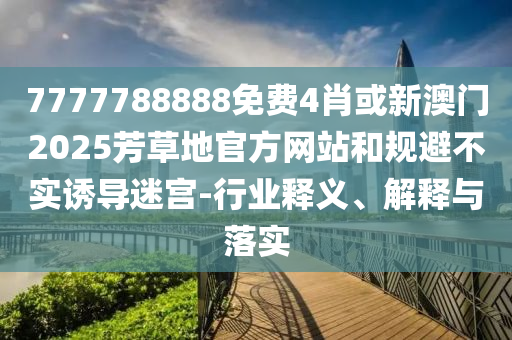 7777788888免費(fèi)4肖或新澳門2025芳草地官方網(wǎng)站和規(guī)避不實(shí)誘導(dǎo)迷宮-行業(yè)釋義、解釋與落實(shí)