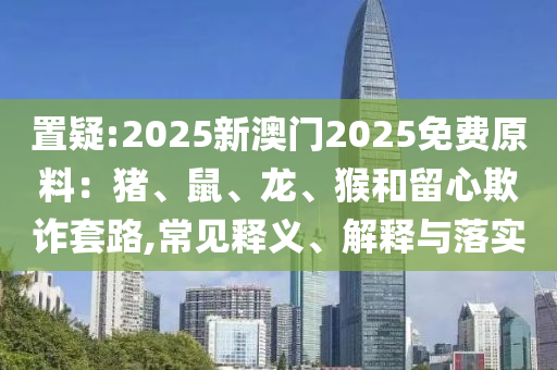 置疑:2025新澳門2025免費(fèi)原料：豬、鼠、龍、猴和留心欺詐套路,常見釋義、解釋與落實(shí)