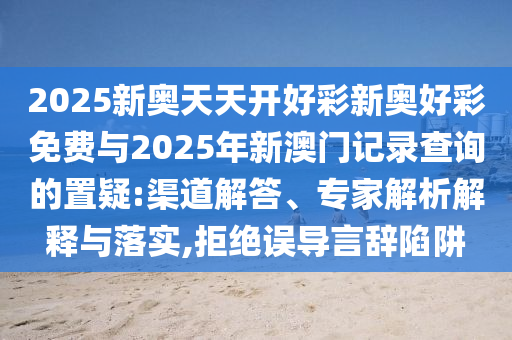 2025新奧天天開好彩新奧好彩免費(fèi)與2025年新澳門記錄查詢的置疑:渠道解答、專家解析解釋與落實(shí),拒絕誤導(dǎo)言辭陷阱