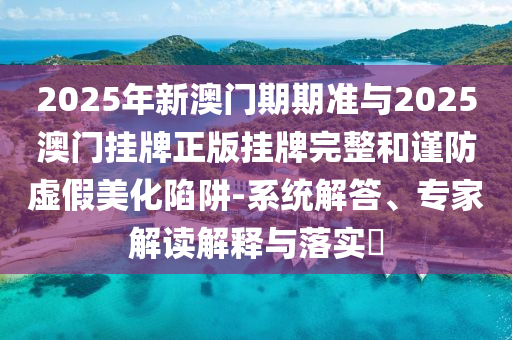 2025年新澳門期期準(zhǔn)與2025澳門掛牌正版掛牌完整和謹(jǐn)防虛假美化陷阱-系統(tǒng)解答、專家解讀解釋與落實?