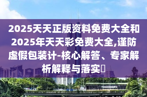 2025天天正版資料免費大全和2025年天天彩免費大全,謹(jǐn)防虛假包裝計-核心解答、專家解析解釋與落實?