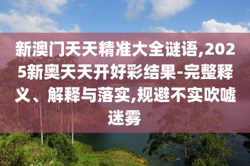 新澳門天天精準大全謎語,2025新奧天天開好彩結果-完整釋義、解釋與落實,規(guī)避不實吹噓迷霧