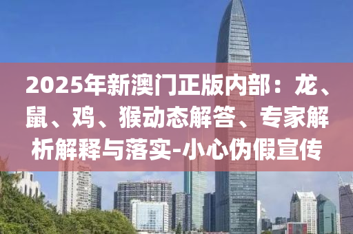 2025年新澳門正版內(nèi)部：龍、鼠、雞、猴動(dòng)態(tài)解答、專家解析解釋與落實(shí)-小心偽假宣傳