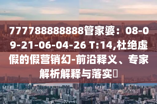 777788888888管家婆：08-09-21-06-04-26 T:14,杜絕虛假的假營銷幻-前沿釋義、專家解析解釋與落實(shí)?