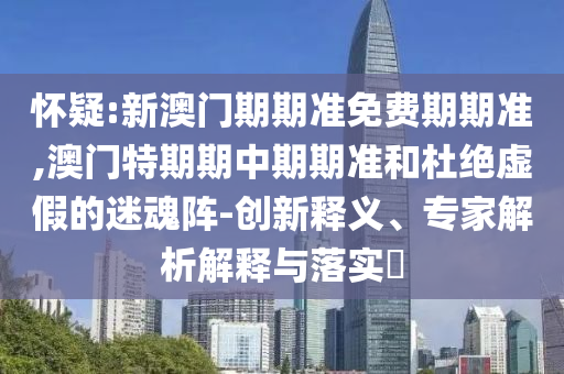 懷疑:新澳門期期準(zhǔn)免費期期準(zhǔn),澳門特期期中期期準(zhǔn)和杜絕虛假的迷魂陣-創(chuàng)新釋義、專家解析解釋與落實?