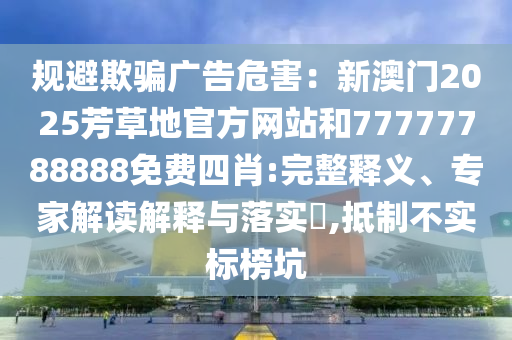 規(guī)避欺騙廣告危害：新澳門2025芳草地官方網(wǎng)站和77777788888免費(fèi)四肖:完整釋義、專家解讀解釋與落實(shí)?,抵制不實(shí)標(biāo)榜坑
