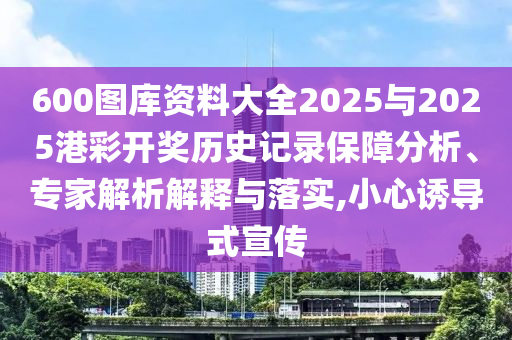 600圖庫(kù)資料大全2025與2025港彩開獎(jiǎng)歷史記錄保障分析、專家解析解釋與落實(shí),小心誘導(dǎo)式宣傳