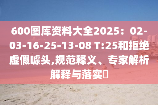 600圖庫(kù)資料大全2025：02-03-16-25-13-08 T:25和拒絕虛假噱頭,規(guī)范釋義、專家解析解釋與落實(shí)?