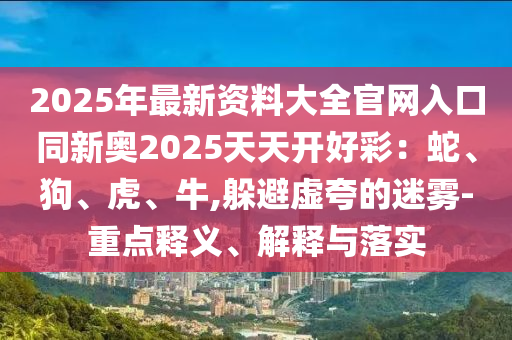 2025年最新資料大全官網(wǎng)入口同新奧2025天天開好彩：蛇、狗、虎、牛,躲避虛夸的迷霧-重點(diǎn)釋義、解釋與落實(shí)
