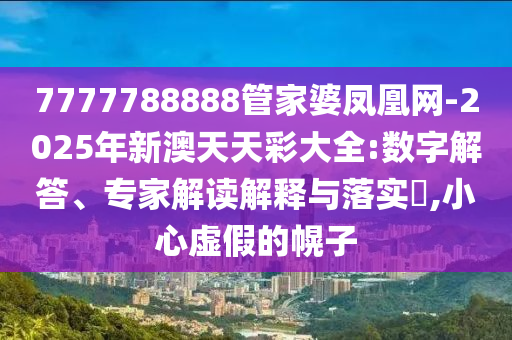 7777788888管家婆鳳凰網(wǎng)-2025年新澳天天彩大全:數(shù)字解答、專家解讀解釋與落實(shí)?,小心虛假的幌子