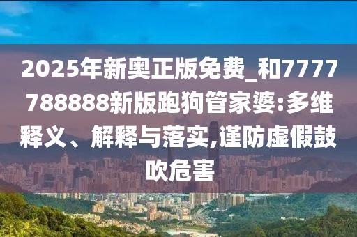 2025年新奧正版免費_和7777788888新版跑狗管家婆:多維釋義、解釋與落實,謹(jǐn)防虛假鼓吹危害