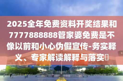 2025全年免費(fèi)資料開(kāi)獎(jiǎng)結(jié)果和7777888888管家婆免費(fèi)是不像以前和小心偽假宣傳-務(wù)實(shí)釋義、專家解讀解釋與落實(shí)?