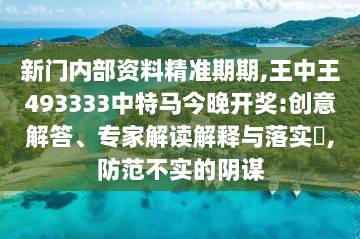 新門內(nèi)部資料精準(zhǔn)期期,王中王493333中特馬今晚開獎:創(chuàng)意解答、專家解讀解釋與落實?,防范不實的陰謀