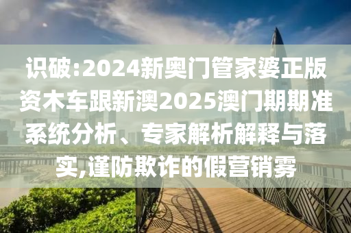 識破:2024新奧門管家婆正版資木車跟新澳2025澳門期期準(zhǔn)系統(tǒng)分析、專家解析解釋與落實,謹(jǐn)防欺詐的假營銷霧