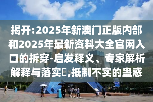 揭開:2025年新澳門正版內部和2025年最新資料大全官網(wǎng)入口的拆穿-啟發(fā)釋義、專家解析解釋與落實?,抵制不實的蠱惑