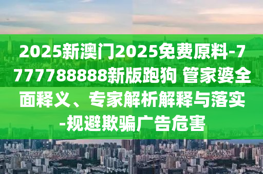 2025新澳門2025免費(fèi)原料-7777788888新版跑狗?管家婆全面釋義、專家解析解釋與落實(shí)-規(guī)避欺騙廣告危害